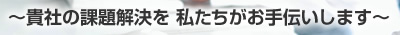 ～貴社の課題解決を 私たちがお手伝いします～