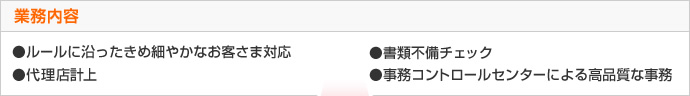 業務内容　●ルールに沿ったきめ細やかなお客さま対応　●書類不備チェック　●代理店計上　●事務コントロールセンターによる高品質な事務