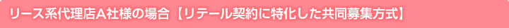 リース系代理店A社様の場合【リテール契約に特化した共同募集方式】