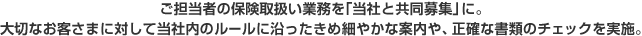 ご担当社様の保険取扱い業務を【当社と共同募集」に。大切なお客さまに対して当社内のルールに沿ったきめ細やかな案内や、正確な書類のチェックを実施。