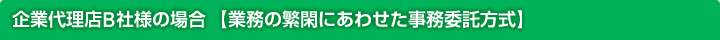 企業代理店B社様の場合【業務の繁閑にあわせた事務委託形式】
