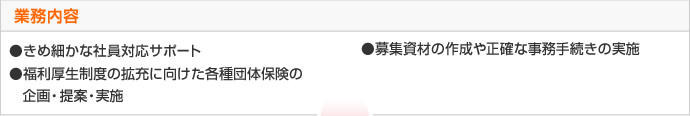 業務内容 ●きめ細やかな社員対応サポート　●募集資材の作成や正確な事務手続の実施　●福利厚生制度の拡充に向けた各種団体保険の企画・提案・実施